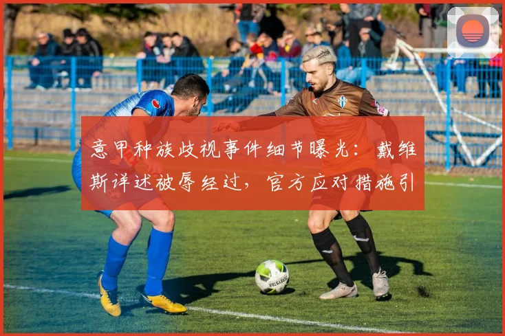 意甲种族歧视事件细节曝光:戴维斯详述被辱经过,官方应对措施引关注