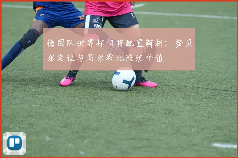 德国队世界杯门将配置解析:努贝尔定位与乌尔希比陪练价值
