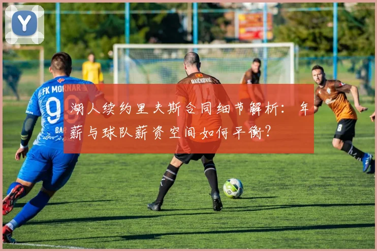 湖人续约里夫斯合同细节解析：年薪与球队薪资空间如何平衡？