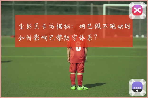 金彭贝专访揭秘:姆巴佩不跑动时如何影响巴黎防守体系?
